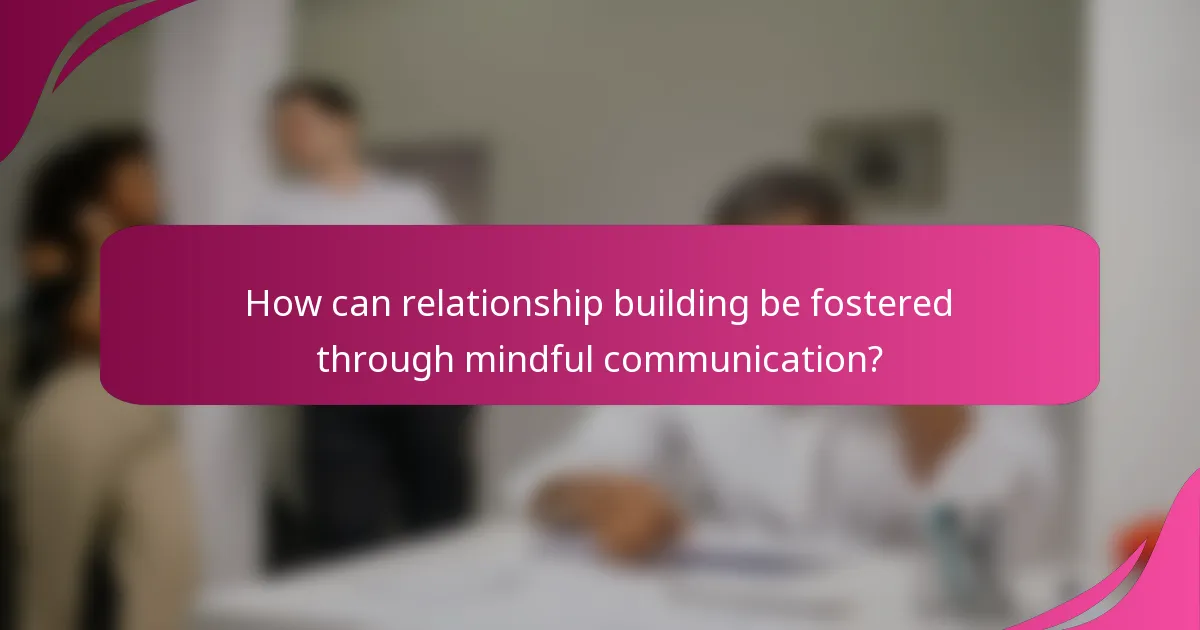 How can relationship building be fostered through mindful communication?